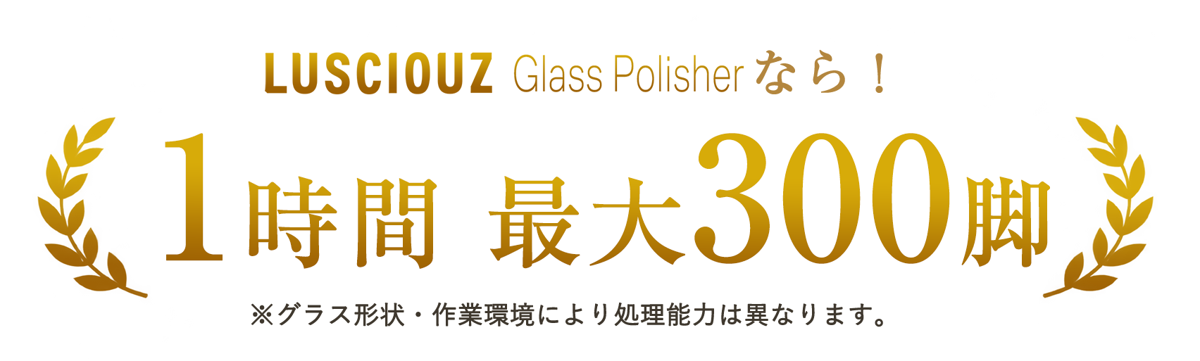 LUSCIOUZ Glass Polisherなら1時間最大300脚。グラス形状・作業環境により処理能力は異なります。